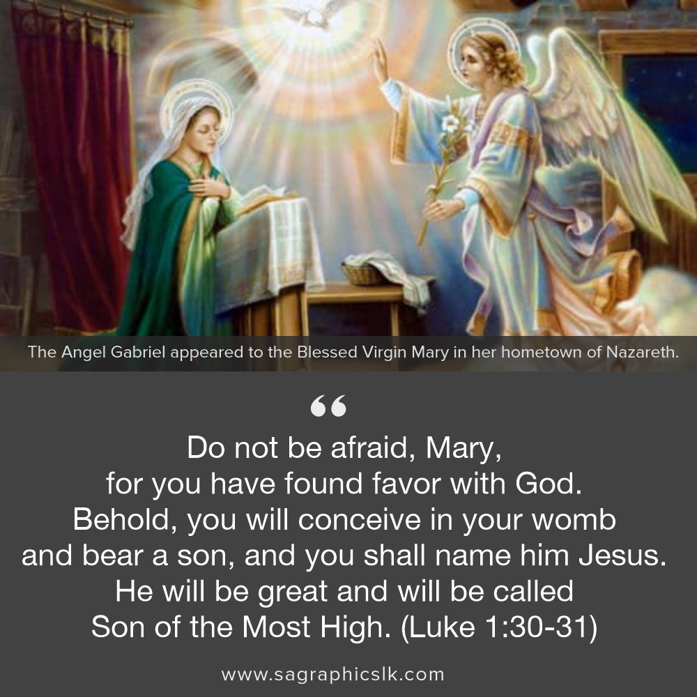 " Do not be afraid, Mary, for you have found favor with God. Behold, you will conceive in your womb and bear a son, and you shall name him Jesus."